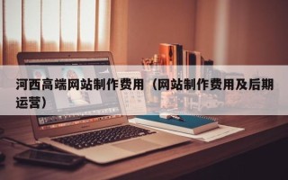 琼中河西高端网站制作费用（网站制作费用及后期运营）